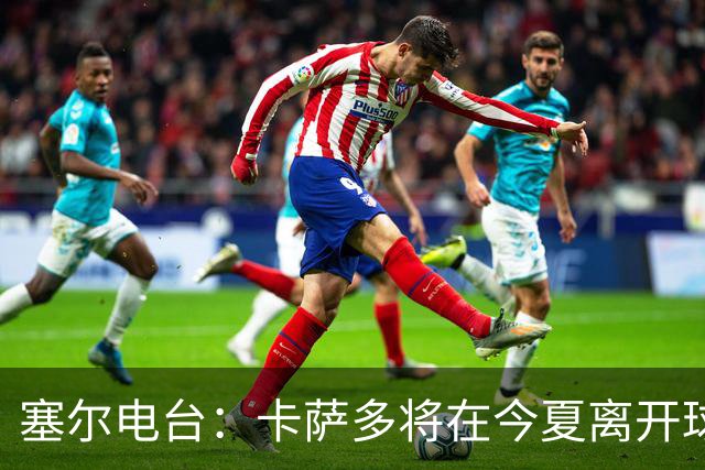 塞尔电台：卡萨多将在今夏离开球队 利雅得新月是具吸引力的选择
